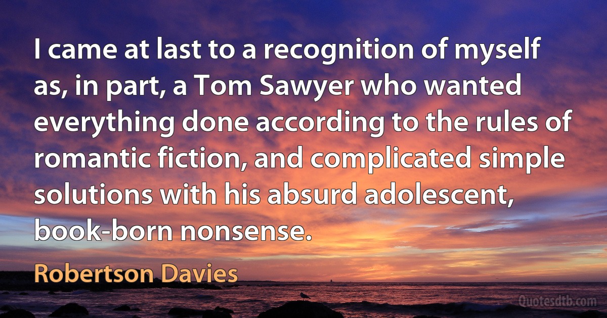 I came at last to a recognition of myself as, in part, a Tom Sawyer who wanted everything done according to the rules of romantic fiction, and complicated simple solutions with his absurd adolescent, book-born nonsense. (Robertson Davies)