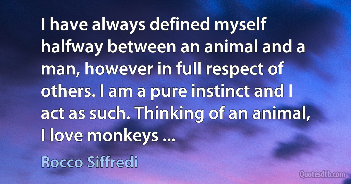 I have always defined myself halfway between an animal and a man, however in full respect of others. I am a pure instinct and I act as such. Thinking of an animal, I love monkeys ... (Rocco Siffredi)