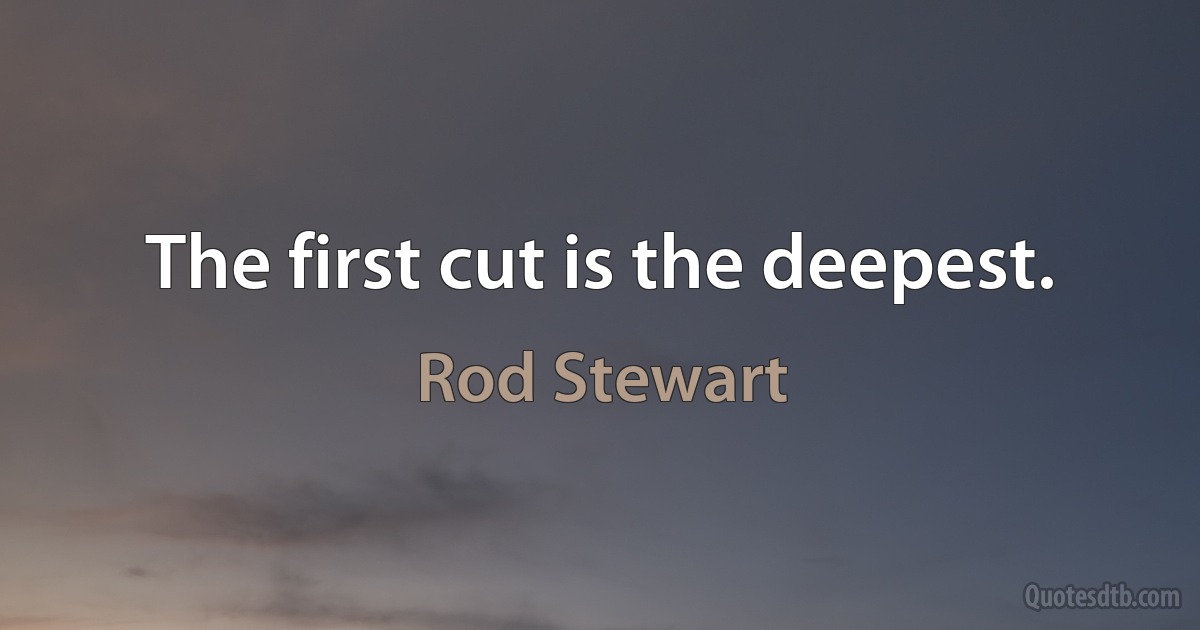 The first cut is the deepest. (Rod Stewart)