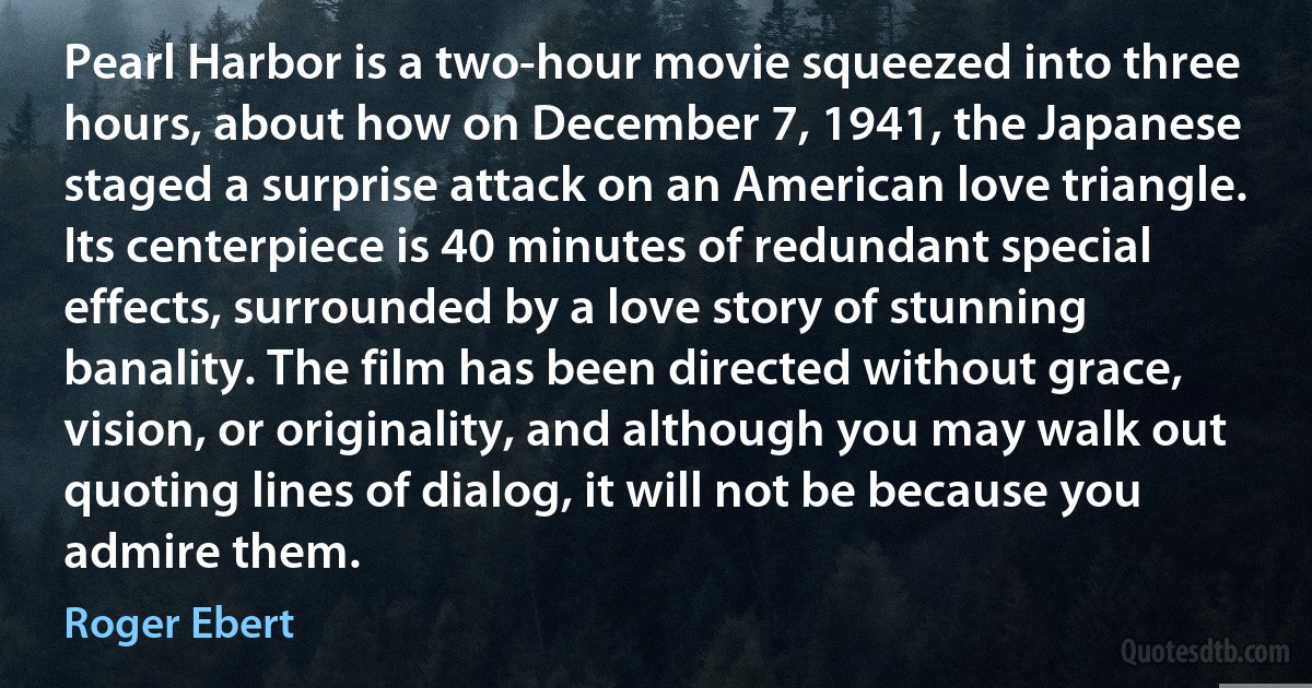 Pearl Harbor is a two-hour movie squeezed into three hours, about how on December 7, 1941, the Japanese staged a surprise attack on an American love triangle. Its centerpiece is 40 minutes of redundant special effects, surrounded by a love story of stunning banality. The film has been directed without grace, vision, or originality, and although you may walk out quoting lines of dialog, it will not be because you admire them. (Roger Ebert)