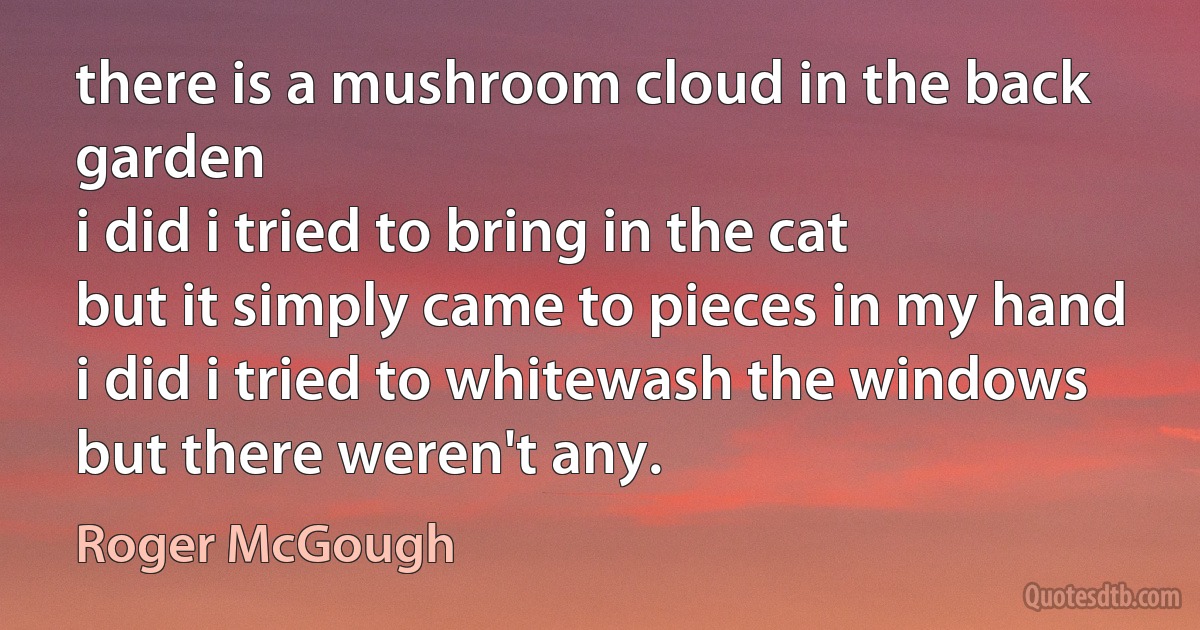 there is a mushroom cloud in the back garden
i did i tried to bring in the cat
but it simply came to pieces in my hand
i did i tried to whitewash the windows
but there weren't any. (Roger McGough)