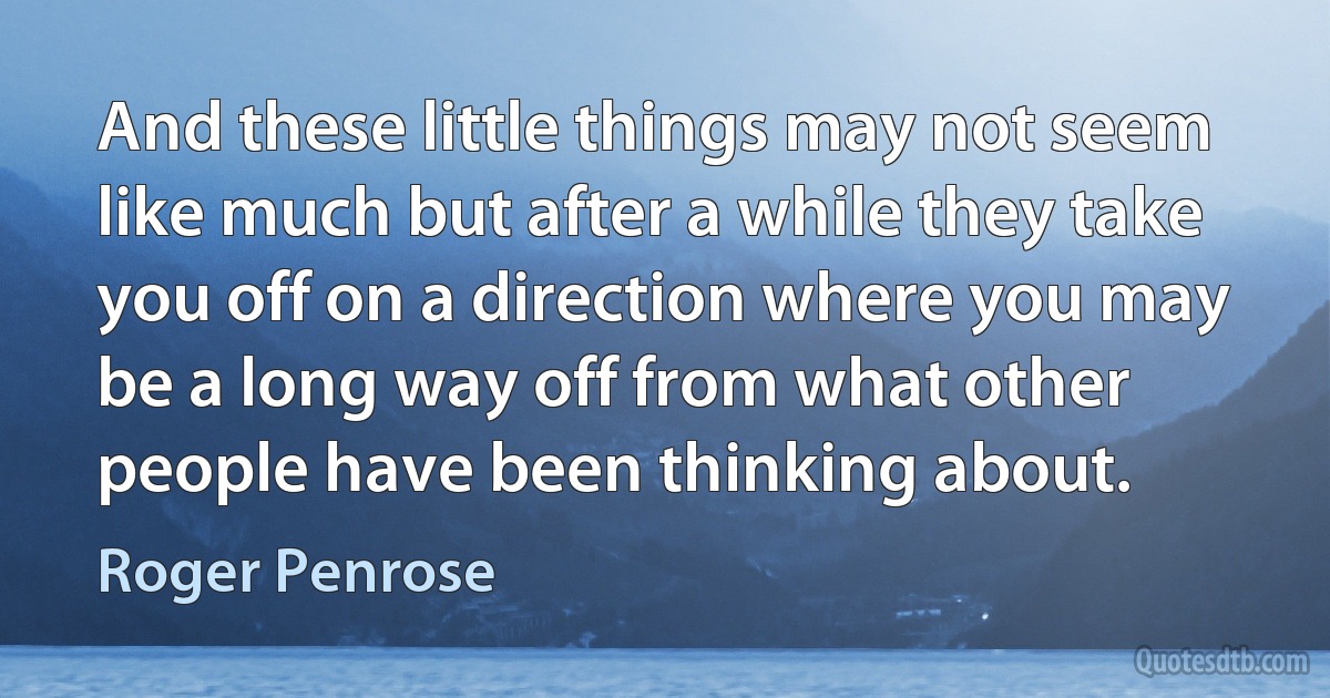 And these little things may not seem like much but after a while they take you off on a direction where you may be a long way off from what other people have been thinking about. (Roger Penrose)