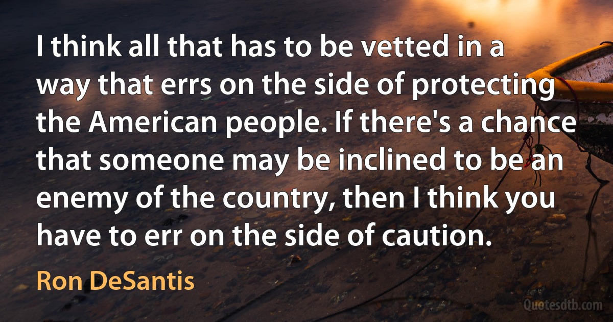 I think all that has to be vetted in a way that errs on the side of protecting the American people. If there's a chance that someone may be inclined to be an enemy of the country, then I think you have to err on the side of caution. (Ron DeSantis)