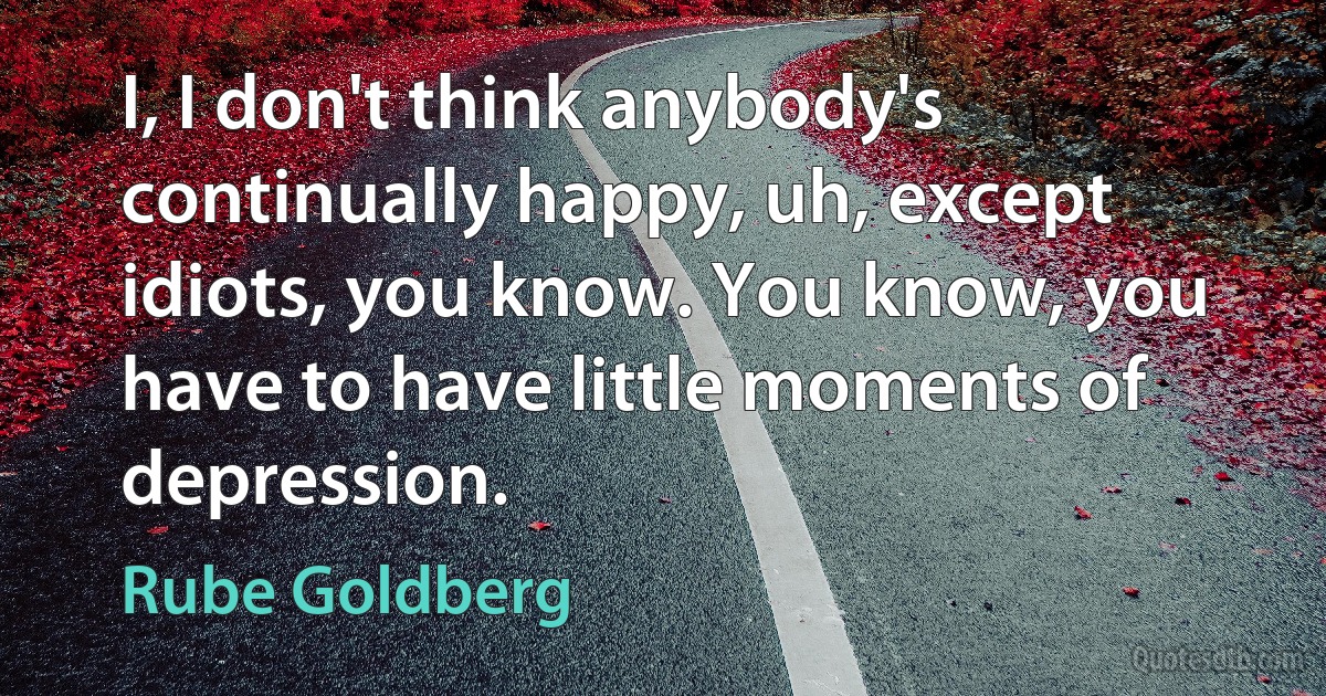 I, I don't think anybody's continually happy, uh, except idiots, you know. You know, you have to have little moments of depression. (Rube Goldberg)