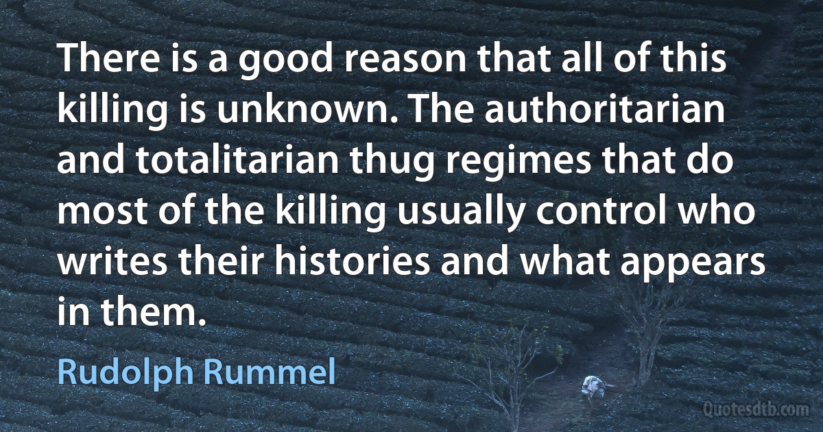 There is a good reason that all of this killing is unknown. The authoritarian and totalitarian thug regimes that do most of the killing usually control who writes their histories and what appears in them. (Rudolph Rummel)