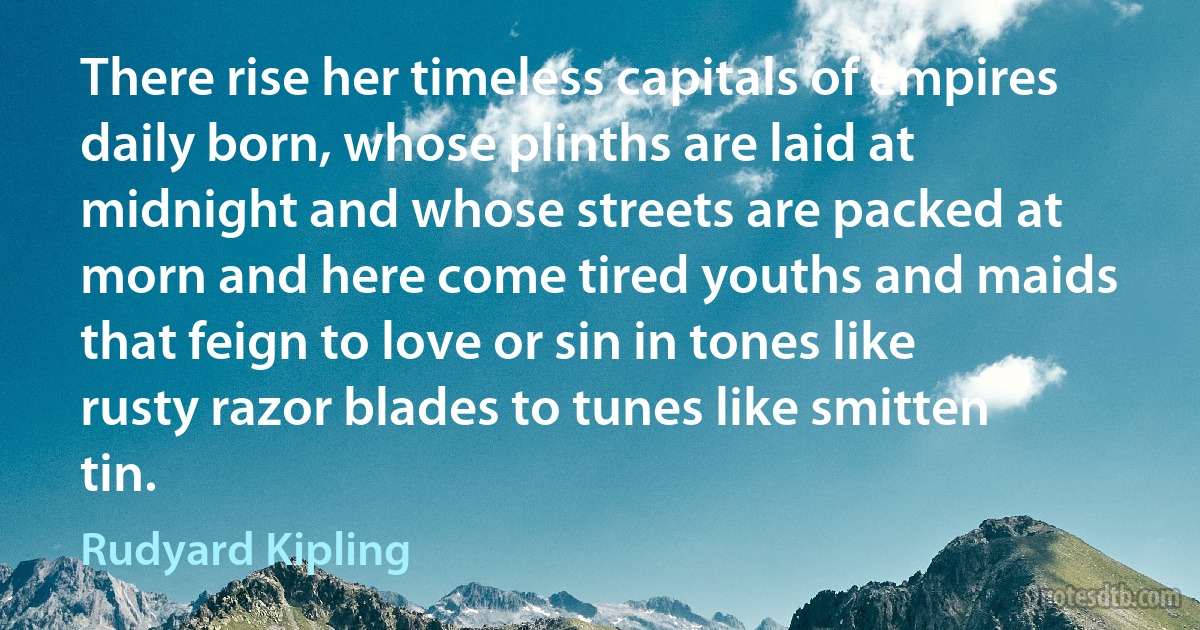 There rise her timeless capitals of empires daily born, whose plinths are laid at midnight and whose streets are packed at morn and here come tired youths and maids that feign to love or sin in tones like rusty razor blades to tunes like smitten tin. (Rudyard Kipling)