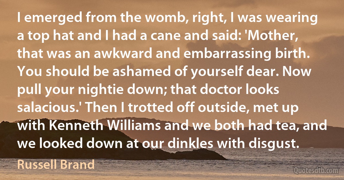 I emerged from the womb, right, I was wearing a top hat and I had a cane and said: 'Mother, that was an awkward and embarrassing birth. You should be ashamed of yourself dear. Now pull your nightie down; that doctor looks salacious.' Then I trotted off outside, met up with Kenneth Williams and we both had tea, and we looked down at our dinkles with disgust. (Russell Brand)