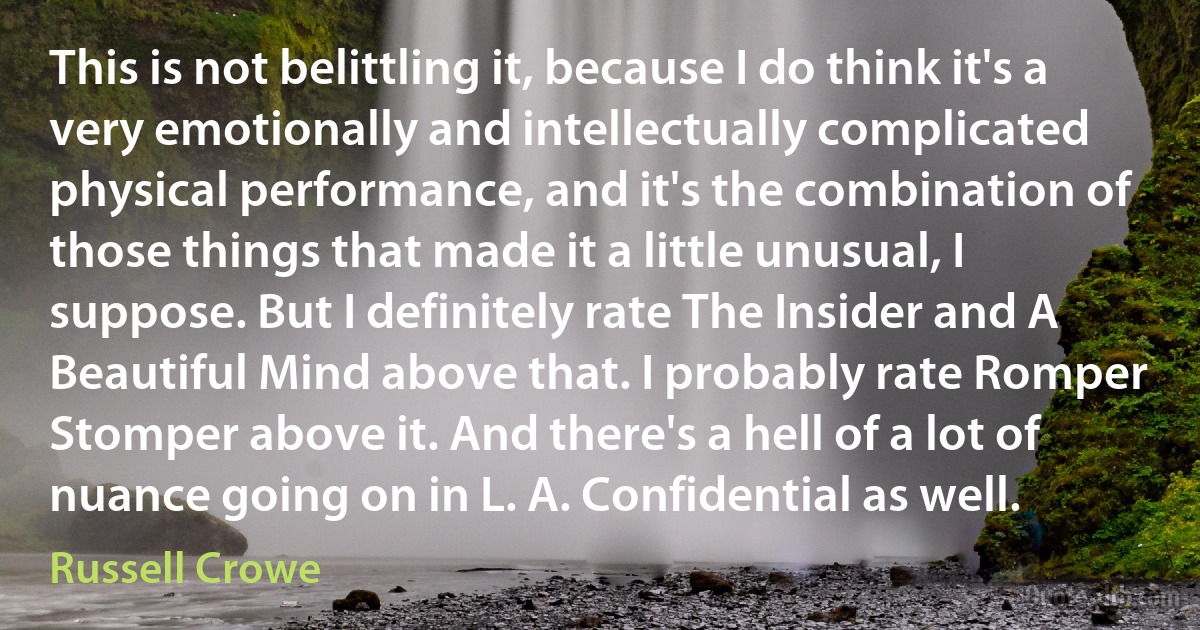 This is not belittling it, because I do think it's a very emotionally and intellectually complicated physical performance, and it's the combination of those things that made it a little unusual, I suppose. But I definitely rate The Insider and A Beautiful Mind above that. I probably rate Romper Stomper above it. And there's a hell of a lot of nuance going on in L. A. Confidential as well. (Russell Crowe)