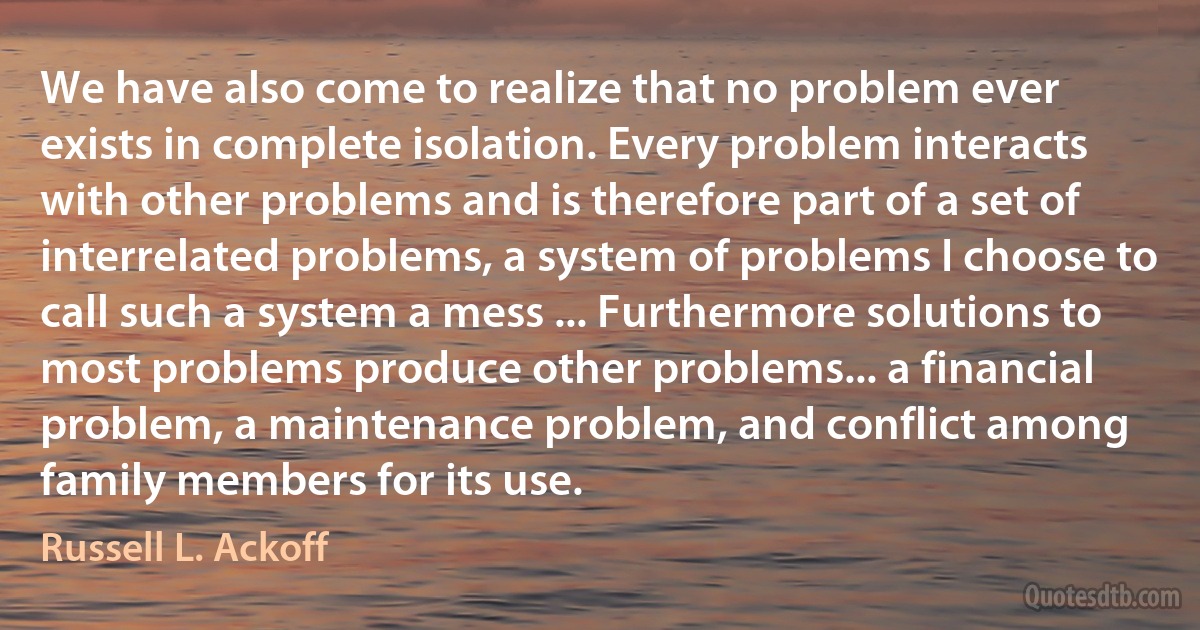 We have also come to realize that no problem ever exists in complete isolation. Every problem interacts with other problems and is therefore part of a set of interrelated problems, a system of problems I choose to call such a system a mess ... Furthermore solutions to most problems produce other problems... a financial problem, a maintenance problem, and conflict among family members for its use. (Russell L. Ackoff)