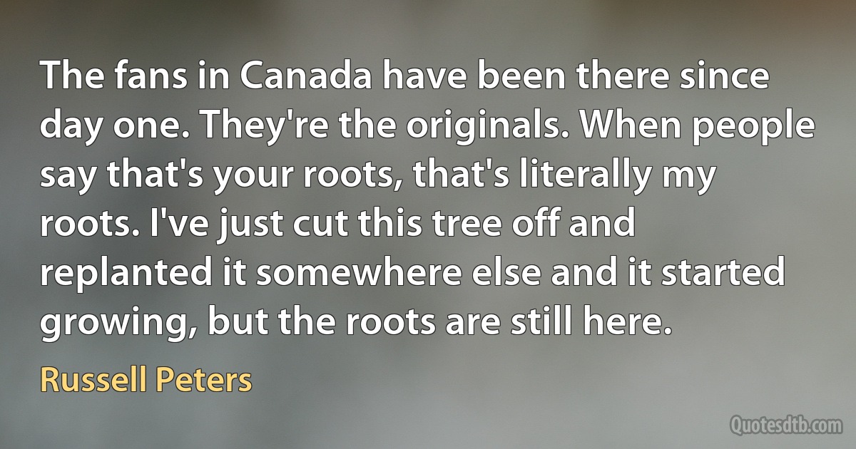 The fans in Canada have been there since day one. They're the originals. When people say that's your roots, that's literally my roots. I've just cut this tree off and replanted it somewhere else and it started growing, but the roots are still here. (Russell Peters)