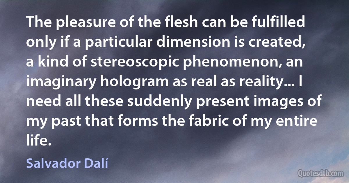 The pleasure of the flesh can be fulfilled only if a particular dimension is created, a kind of stereoscopic phenomenon, an imaginary hologram as real as reality... I need all these suddenly present images of my past that forms the fabric of my entire life. (Salvador Dalí)