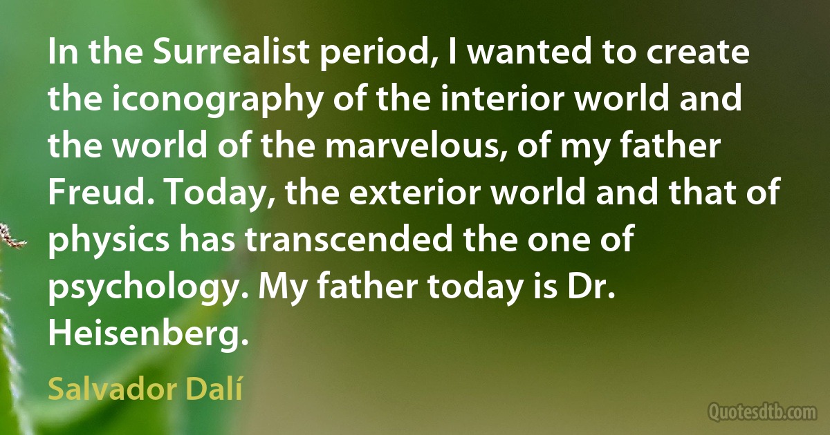 In the Surrealist period, I wanted to create the iconography of the interior world and the world of the marvelous, of my father Freud. Today, the exterior world and that of physics has transcended the one of psychology. My father today is Dr. Heisenberg. (Salvador Dalí)