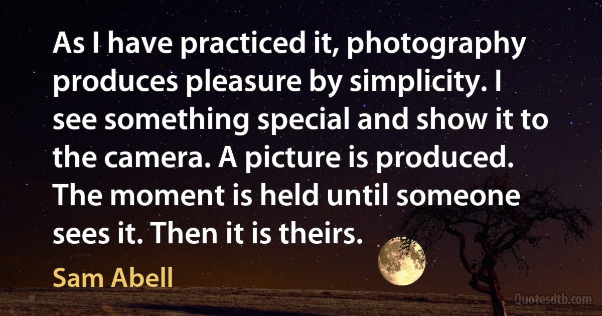 As I have practiced it, photography produces pleasure by simplicity. I see something special and show it to the camera. A picture is produced. The moment is held until someone sees it. Then it is theirs. (Sam Abell)