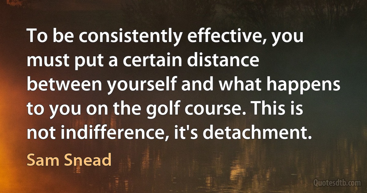 To be consistently effective, you must put a certain distance between yourself and what happens to you on the golf course. This is not indifference, it's detachment. (Sam Snead)