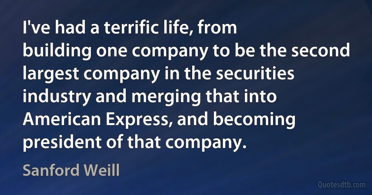 I've had a terrific life, from building one company to be the second largest company in the securities industry and merging that into American Express, and becoming president of that company. (Sanford Weill)