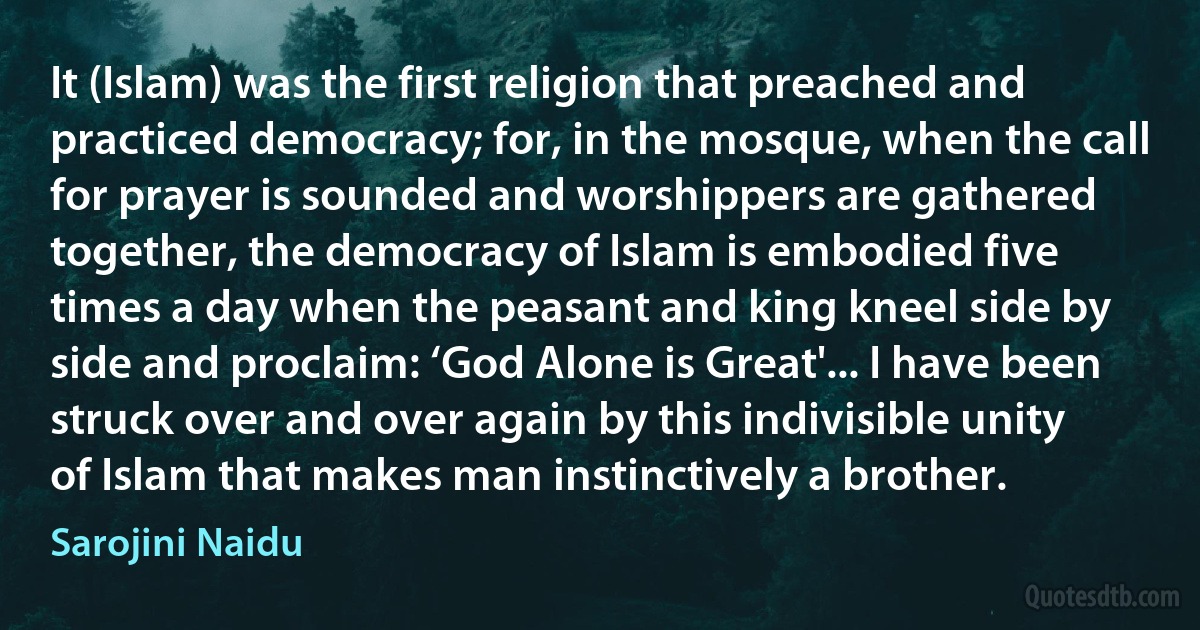 It (Islam) was the first religion that preached and practiced democracy; for, in the mosque, when the call for prayer is sounded and worshippers are gathered together, the democracy of Islam is embodied five times a day when the peasant and king kneel side by side and proclaim: ‘God Alone is Great'... I have been struck over and over again by this indivisible unity of Islam that makes man instinctively a brother. (Sarojini Naidu)