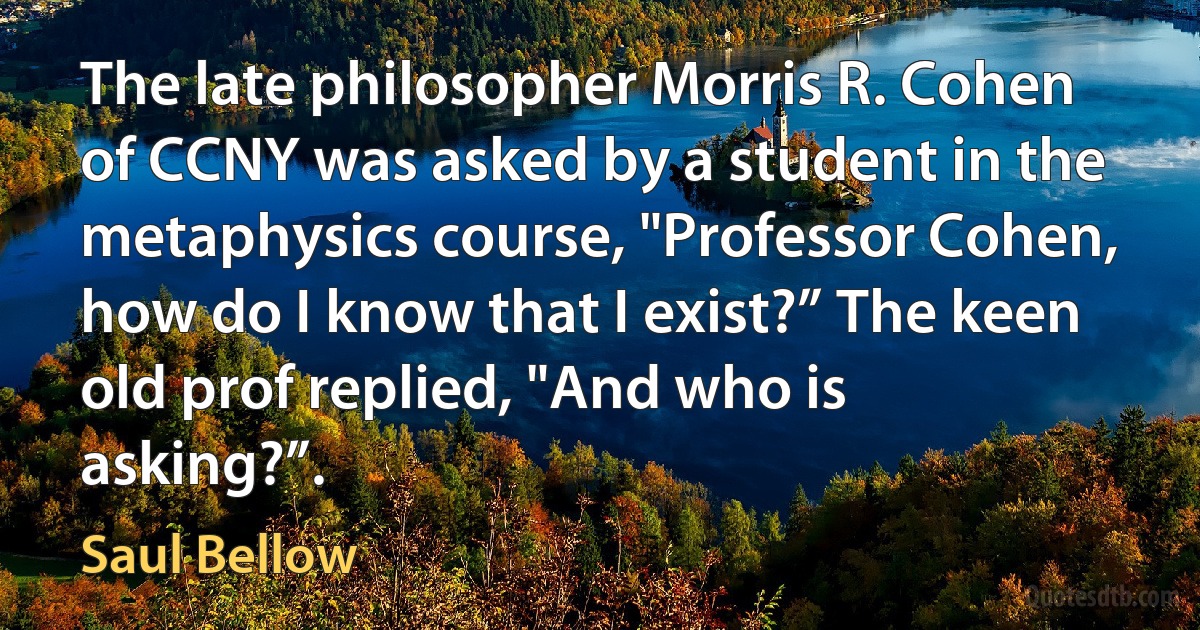 The late philosopher Morris R. Cohen of CCNY was asked by a student in the metaphysics course, "Professor Cohen, how do I know that I exist?” The keen old prof replied, "And who is asking?”. (Saul Bellow)