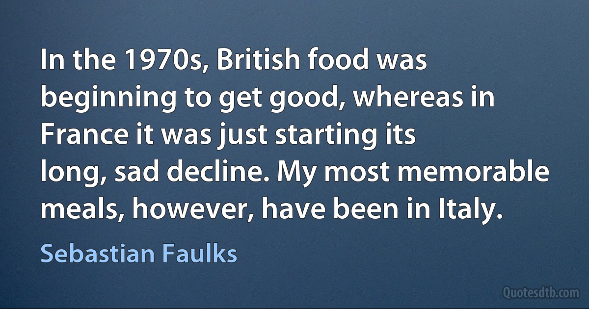 In the 1970s, British food was beginning to get good, whereas in France it was just starting its long, sad decline. My most memorable meals, however, have been in Italy. (Sebastian Faulks)