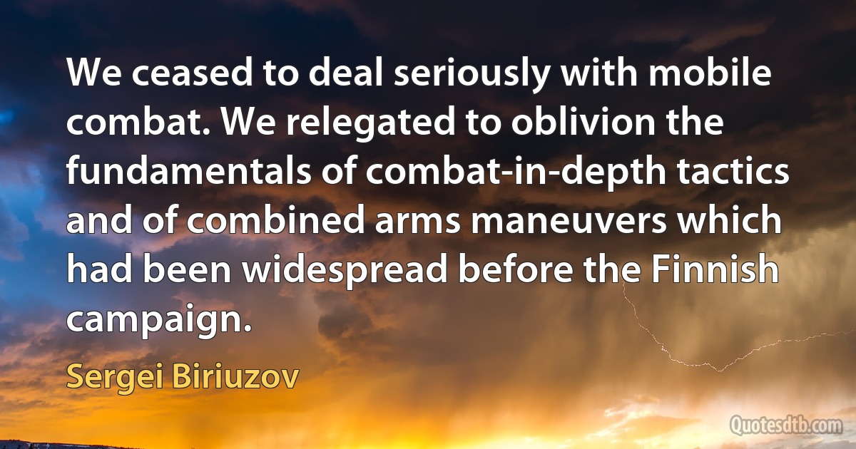 We ceased to deal seriously with mobile combat. We relegated to oblivion the fundamentals of combat-in-depth tactics and of combined arms maneuvers which had been widespread before the Finnish campaign. (Sergei Biriuzov)