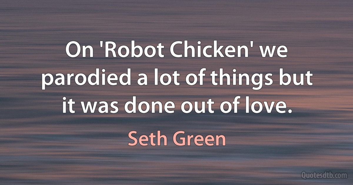 On 'Robot Chicken' we parodied a lot of things but it was done out of love. (Seth Green)