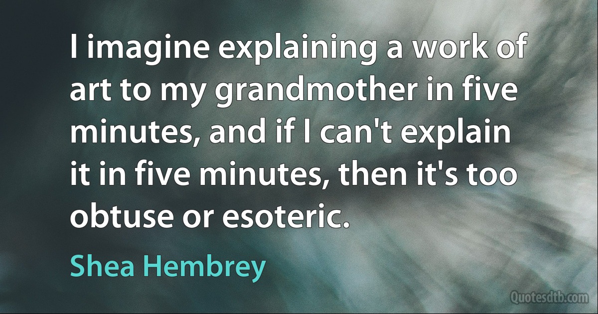 I imagine explaining a work of art to my grandmother in five minutes, and if I can't explain it in five minutes, then it's too obtuse or esoteric. (Shea Hembrey)