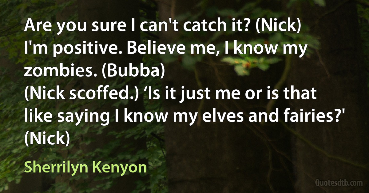 Are you sure I can't catch it? (Nick)
I'm positive. Believe me, I know my zombies. (Bubba)
(Nick scoffed.) ‘Is it just me or is that like saying I know my elves and fairies?' (Nick) (Sherrilyn Kenyon)