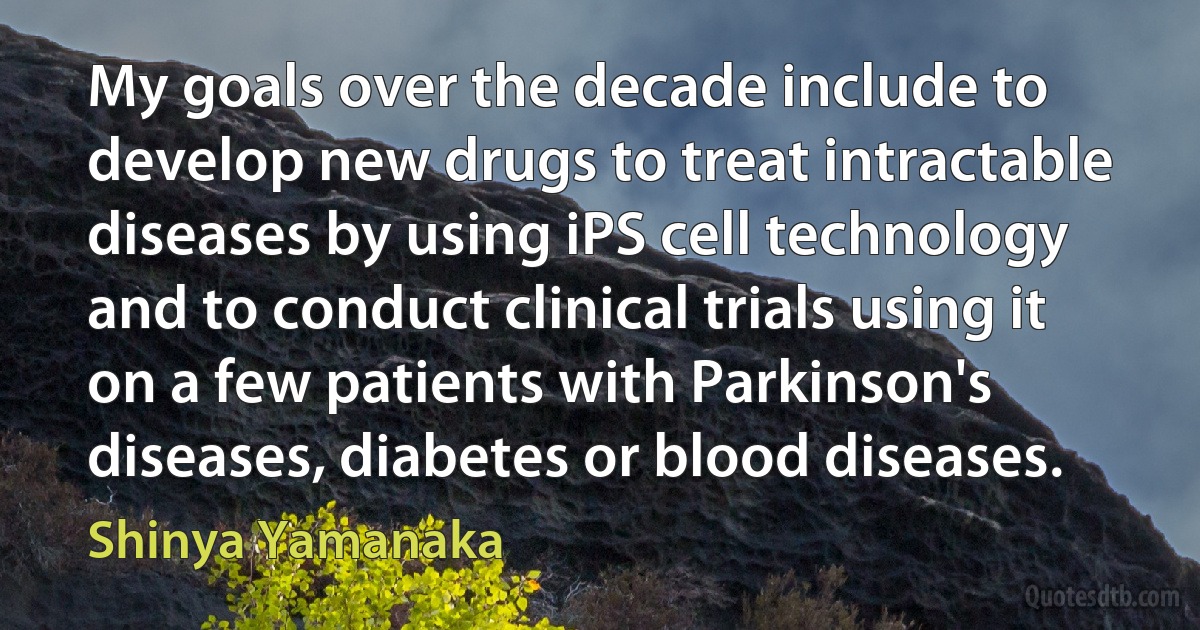 My goals over the decade include to develop new drugs to treat intractable diseases by using iPS cell technology and to conduct clinical trials using it on a few patients with Parkinson's diseases, diabetes or blood diseases. (Shinya Yamanaka)