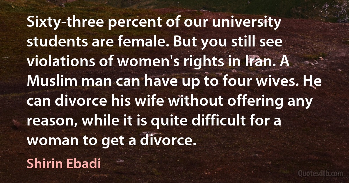 Sixty-three percent of our university students are female. But you still see violations of women's rights in Iran. A Muslim man can have up to four wives. He can divorce his wife without offering any reason, while it is quite difficult for a woman to get a divorce. (Shirin Ebadi)