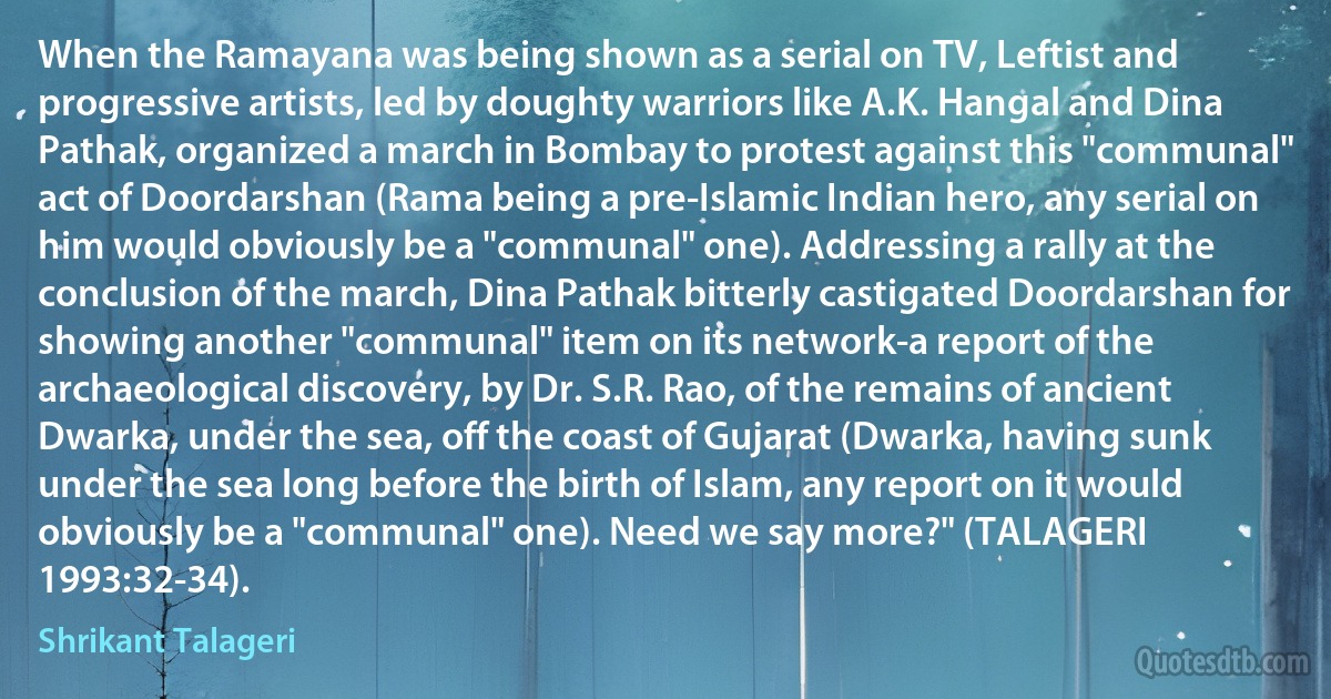 When the Ramayana was being shown as a serial on TV, Leftist and progressive artists, led by doughty warriors like A.K. Hangal and Dina Pathak, organized a march in Bombay to protest against this "communal" act of Doordarshan (Rama being a pre-Islamic Indian hero, any serial on him would obviously be a "communal" one). Addressing a rally at the conclusion of the march, Dina Pathak bitterly castigated Doordarshan for showing another "communal" item on its network-a report of the archaeological discovery, by Dr. S.R. Rao, of the remains of ancient Dwarka, under the sea, off the coast of Gujarat (Dwarka, having sunk under the sea long before the birth of Islam, any report on it would obviously be a "communal" one). Need we say more?" (TALAGERI 1993:32-34). (Shrikant Talageri)