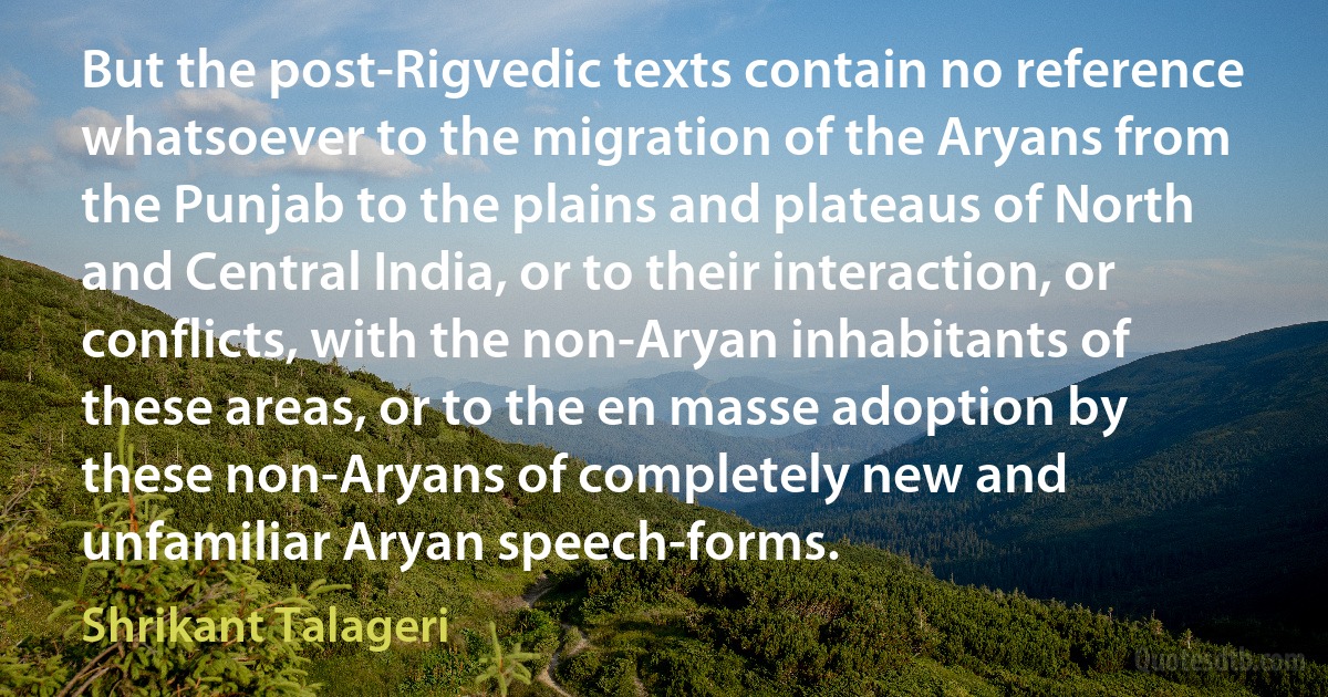 But the post-Rigvedic texts contain no reference whatsoever to the migration of the Aryans from the Punjab to the plains and plateaus of North and Central India, or to their interaction, or conflicts, with the non-Aryan inhabitants of these areas, or to the en masse adoption by these non-Aryans of completely new and unfamiliar Aryan speech-forms. (Shrikant Talageri)