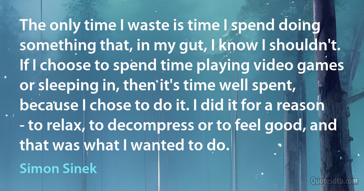 The only time I waste is time I spend doing something that, in my gut, I know I shouldn't. If I choose to spend time playing video games or sleeping in, then it's time well spent, because I chose to do it. I did it for a reason - to relax, to decompress or to feel good, and that was what I wanted to do. (Simon Sinek)