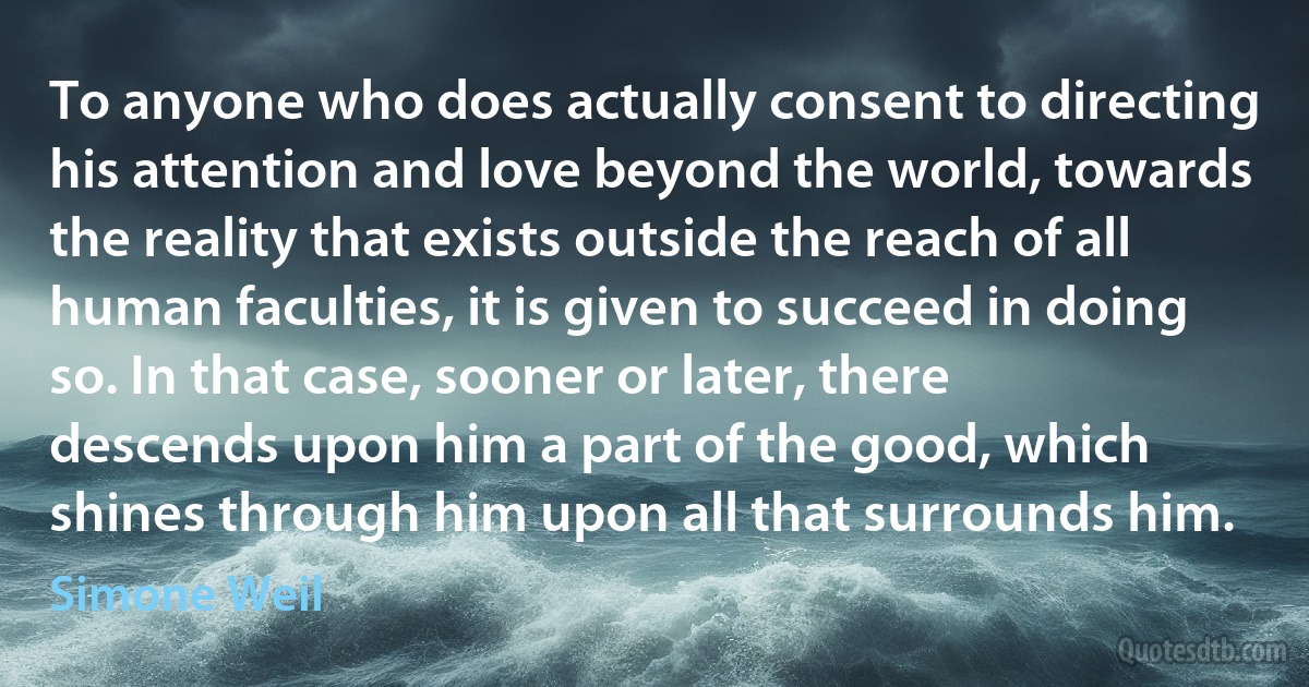 To anyone who does actually consent to directing his attention and love beyond the world, towards the reality that exists outside the reach of all human faculties, it is given to succeed in doing so. In that case, sooner or later, there descends upon him a part of the good, which shines through him upon all that surrounds him. (Simone Weil)