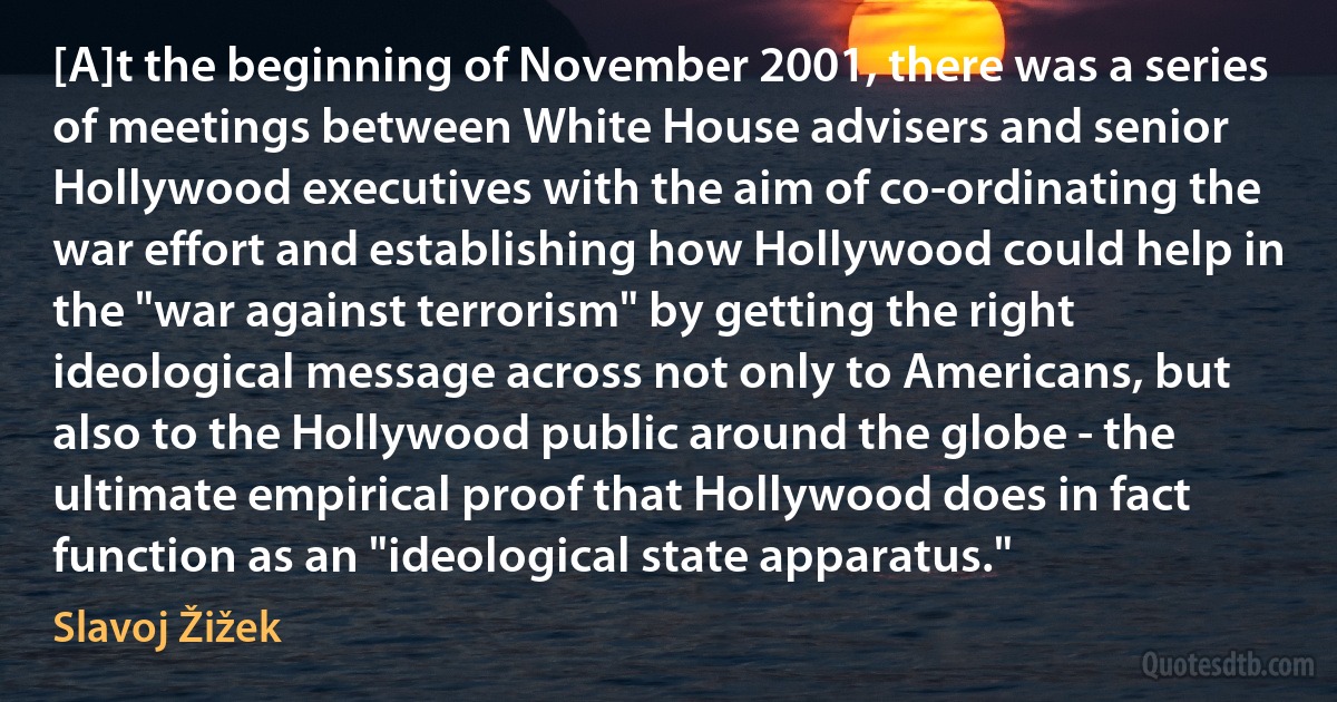 [A]t the beginning of November 2001, there was a series of meetings between White House advisers and senior Hollywood executives with the aim of co-ordinating the war effort and establishing how Hollywood could help in the "war against terrorism" by getting the right ideological message across not only to Americans, but also to the Hollywood public around the globe - the ultimate empirical proof that Hollywood does in fact function as an "ideological state apparatus." (Slavoj Žižek)