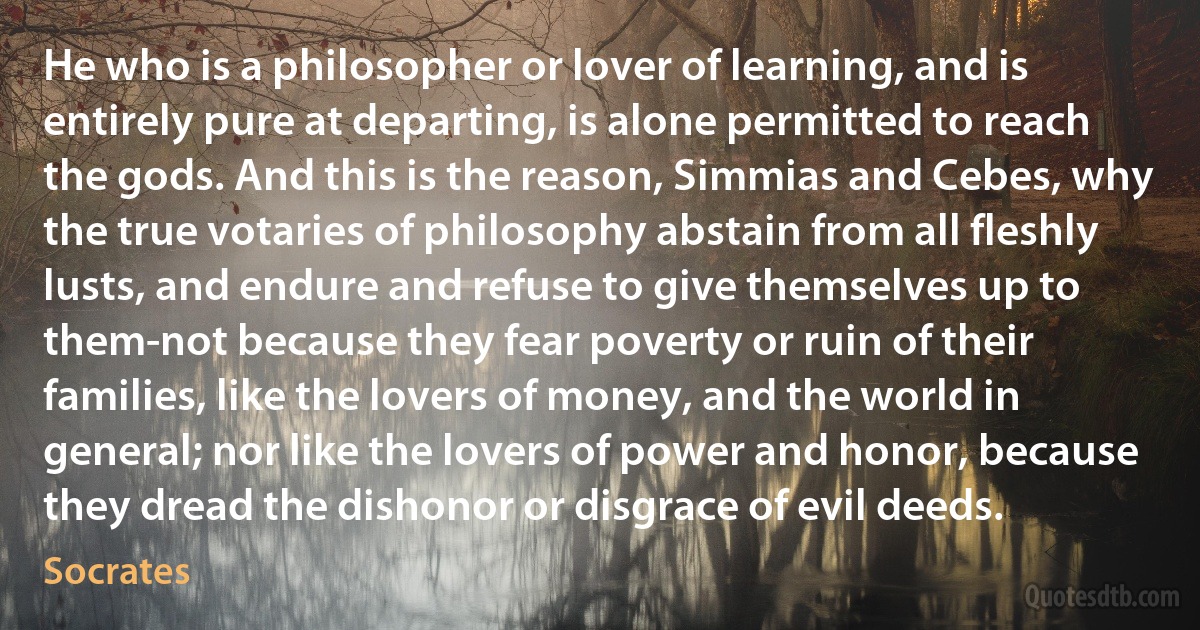 He who is a philosopher or lover of learning, and is entirely pure at departing, is alone permitted to reach the gods. And this is the reason, Simmias and Cebes, why the true votaries of philosophy abstain from all fleshly lusts, and endure and refuse to give themselves up to them-not because they fear poverty or ruin of their families, like the lovers of money, and the world in general; nor like the lovers of power and honor, because they dread the dishonor or disgrace of evil deeds. (Socrates)