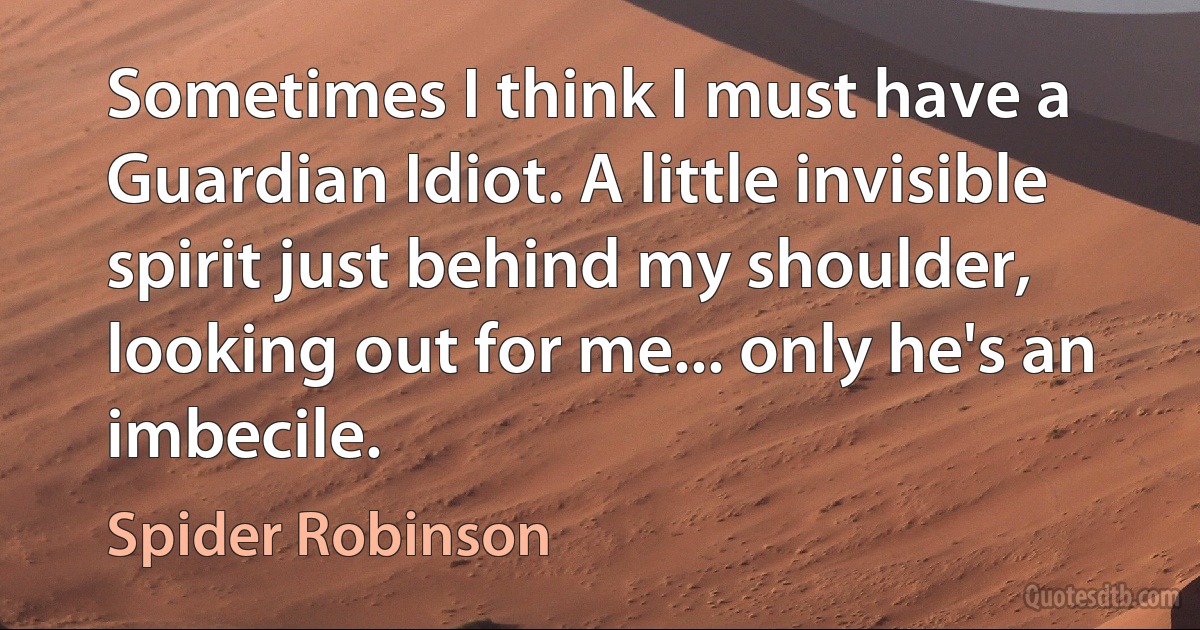 Sometimes I think I must have a Guardian Idiot. A little invisible spirit just behind my shoulder, looking out for me... only he's an imbecile. (Spider Robinson)