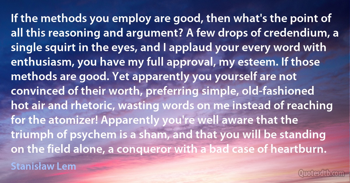 If the methods you employ are good, then what's the point of all this reasoning and argument? A few drops of credendium, a single squirt in the eyes, and I applaud your every word with enthusiasm, you have my full approval, my esteem. If those methods are good. Yet apparently you yourself are not convinced of their worth, preferring simple, old-fashioned hot air and rhetoric, wasting words on me instead of reaching for the atomizer! Apparently you're well aware that the triumph of psychem is a sham, and that you will be standing on the field alone, a conqueror with a bad case of heartburn. (Stanisław Lem)