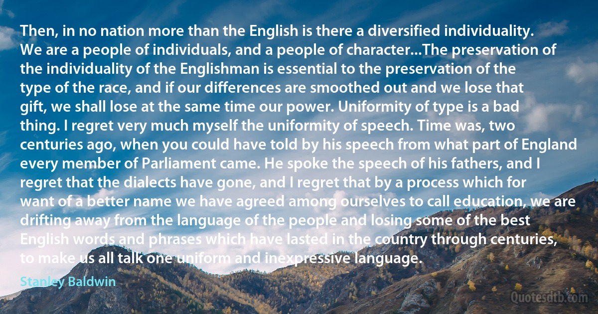 Then, in no nation more than the English is there a diversified individuality. We are a people of individuals, and a people of character...The preservation of the individuality of the Englishman is essential to the preservation of the type of the race, and if our differences are smoothed out and we lose that gift, we shall lose at the same time our power. Uniformity of type is a bad thing. I regret very much myself the uniformity of speech. Time was, two centuries ago, when you could have told by his speech from what part of England every member of Parliament came. He spoke the speech of his fathers, and I regret that the dialects have gone, and I regret that by a process which for want of a better name we have agreed among ourselves to call education, we are drifting away from the language of the people and losing some of the best English words and phrases which have lasted in the country through centuries, to make us all talk one uniform and inexpressive language. (Stanley Baldwin)