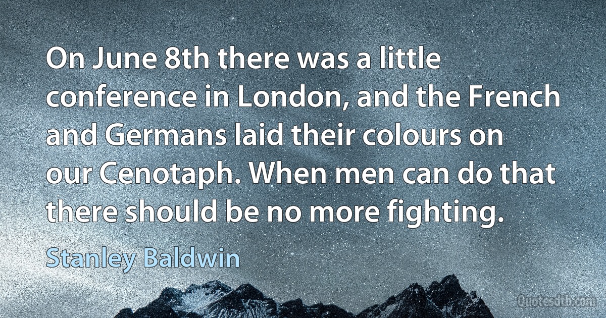 On June 8th there was a little conference in London, and the French and Germans laid their colours on our Cenotaph. When men can do that there should be no more fighting. (Stanley Baldwin)