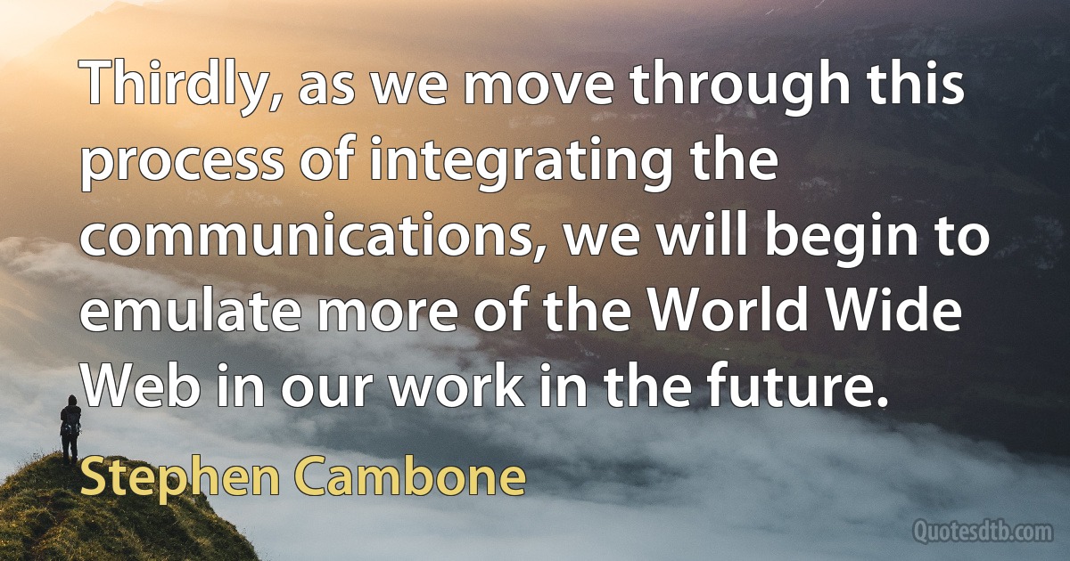 Thirdly, as we move through this process of integrating the communications, we will begin to emulate more of the World Wide Web in our work in the future. (Stephen Cambone)