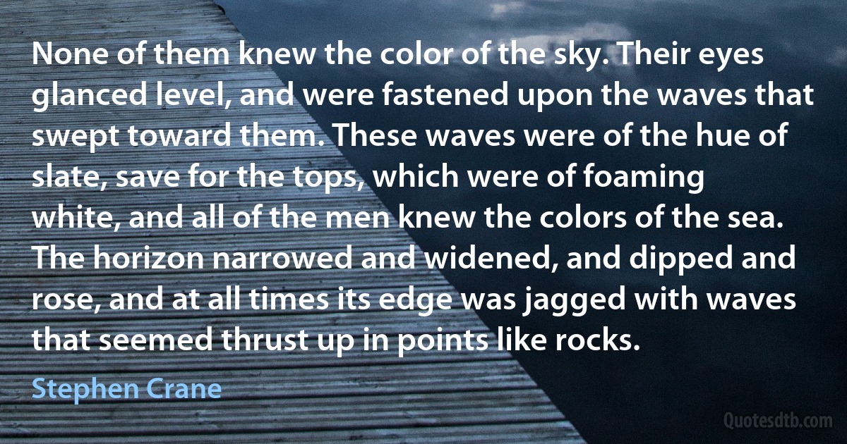 None of them knew the color of the sky. Their eyes glanced level, and were fastened upon the waves that swept toward them. These waves were of the hue of slate, save for the tops, which were of foaming white, and all of the men knew the colors of the sea. The horizon narrowed and widened, and dipped and rose, and at all times its edge was jagged with waves that seemed thrust up in points like rocks. (Stephen Crane)