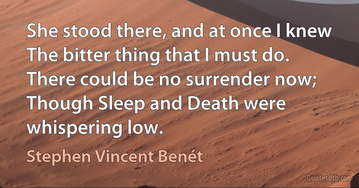 She stood there, and at once I knew
The bitter thing that I must do.
There could be no surrender now;
Though Sleep and Death were whispering low. (Stephen Vincent Benét)