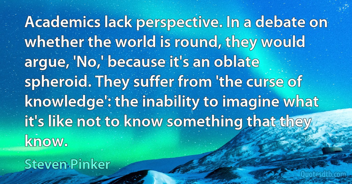 Academics lack perspective. In a debate on whether the world is round, they would argue, 'No,' because it's an oblate spheroid. They suffer from 'the curse of knowledge': the inability to imagine what it's like not to know something that they know. (Steven Pinker)