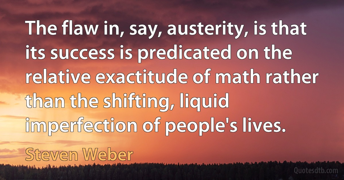 The flaw in, say, austerity, is that its success is predicated on the relative exactitude of math rather than the shifting, liquid imperfection of people's lives. (Steven Weber)