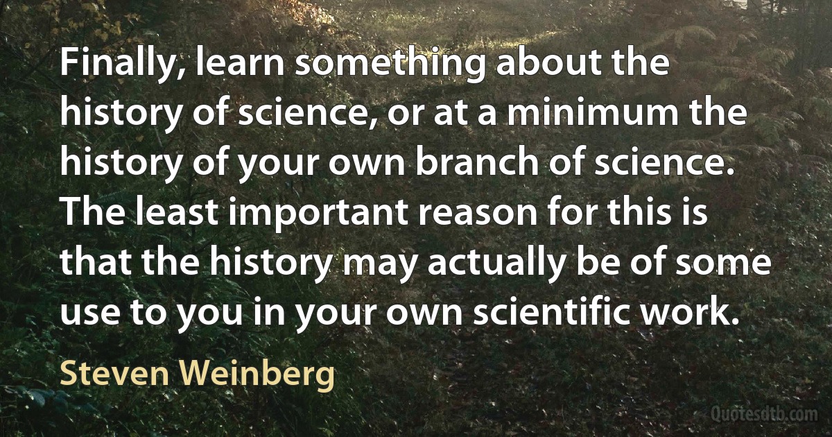 Finally, learn something about the history of science, or at a minimum the history of your own branch of science. The least important reason for this is that the history may actually be of some use to you in your own scientific work. (Steven Weinberg)