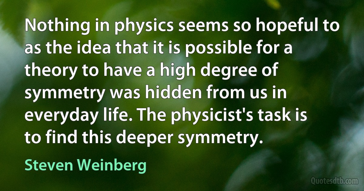 Nothing in physics seems so hopeful to as the idea that it is possible for a theory to have a high degree of symmetry was hidden from us in everyday life. The physicist's task is to find this deeper symmetry. (Steven Weinberg)