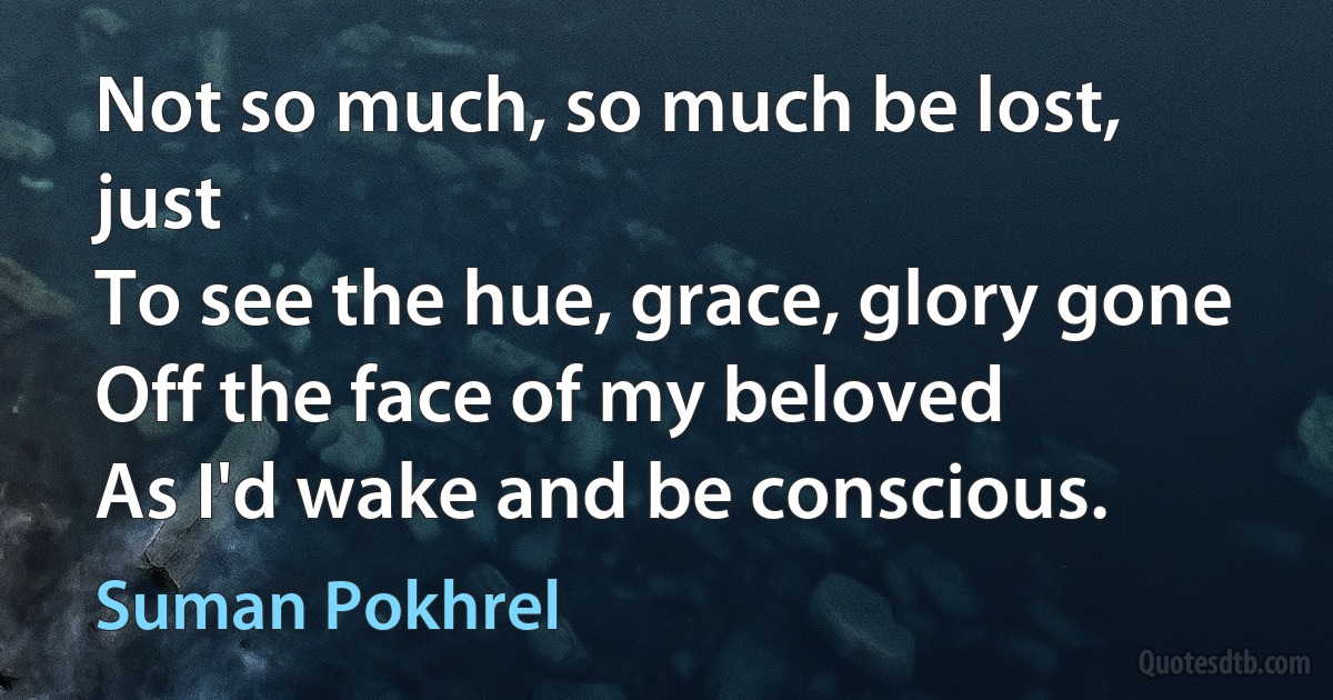 Not so much, so much be lost, just
To see the hue, grace, glory gone
Off the face of my beloved
As I'd wake and be conscious. (Suman Pokhrel)