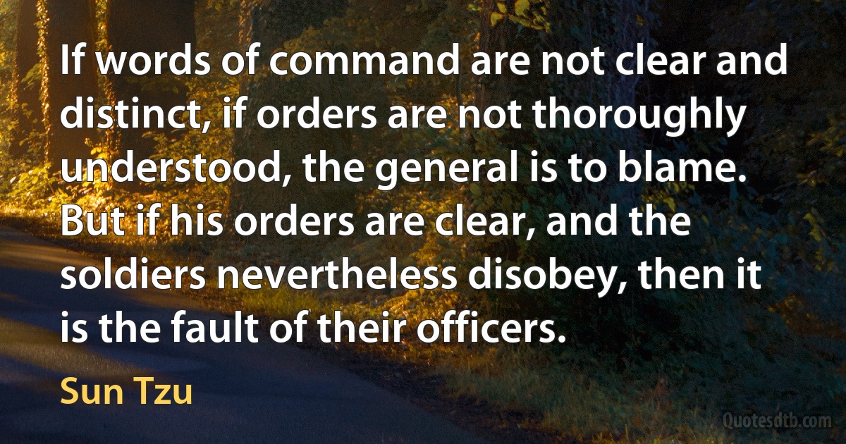 If words of command are not clear and distinct, if orders are not thoroughly understood, the general is to blame. But if his orders are clear, and the soldiers nevertheless disobey, then it is the fault of their officers. (Sun Tzu)