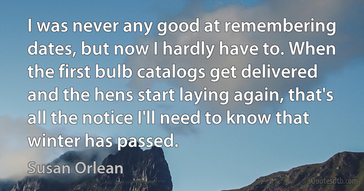 I was never any good at remembering dates, but now I hardly have to. When the first bulb catalogs get delivered and the hens start laying again, that's all the notice I'll need to know that winter has passed. (Susan Orlean)