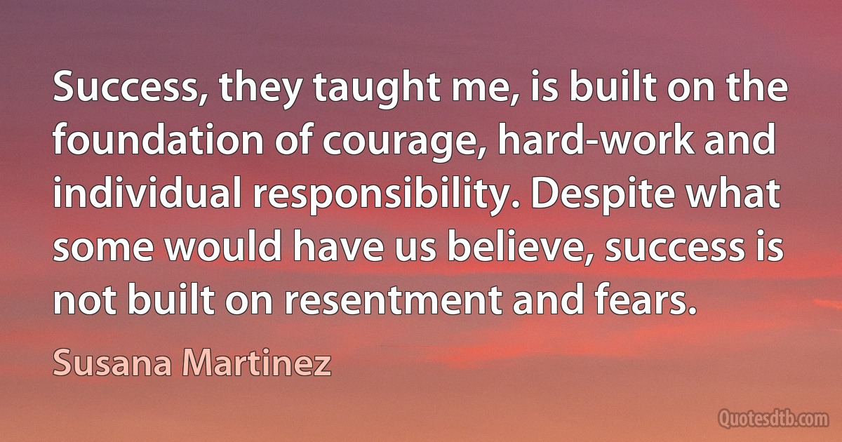 Success, they taught me, is built on the foundation of courage, hard-work and individual responsibility. Despite what some would have us believe, success is not built on resentment and fears. (Susana Martinez)