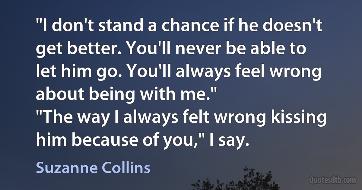 "I don't stand a chance if he doesn't get better. You'll never be able to let him go. You'll always feel wrong about being with me."
"The way I always felt wrong kissing him because of you," I say. (Suzanne Collins)